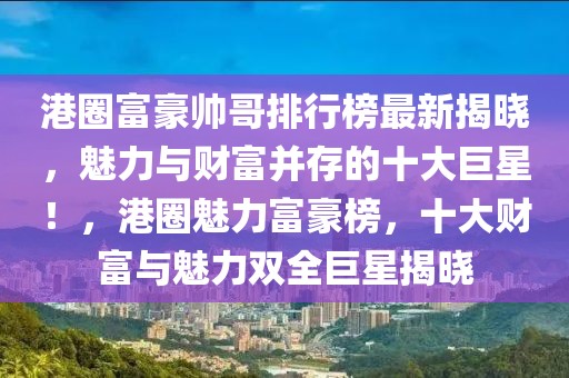 港圈富豪帥哥排行榜最新揭曉，魅力與財富并存的十大巨星！，港圈魅力富豪榜，十大財富與魅力雙全巨星揭曉