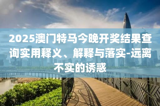 2025澳門(mén)特馬今晚開(kāi)獎(jiǎng)結(jié)果查詢(xún)實(shí)用釋義、解釋與落實(shí)-遠(yuǎn)離不實(shí)的誘惑