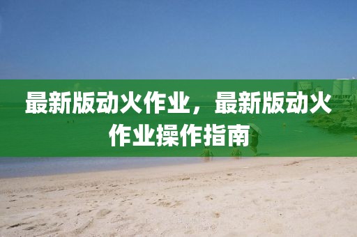 最新版動(dòng)火作業(yè)，最新版動(dòng)火作業(yè)操作指南