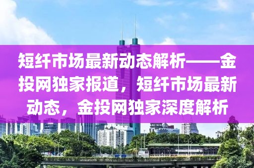 短纖市場最新動態(tài)解析——金投網(wǎng)獨家報道，短纖市場最新動態(tài)，金投網(wǎng)獨家深度解析