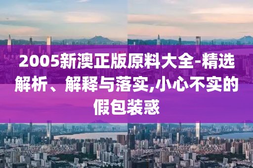 2005新澳正版原料大全-精選解析、解釋與落實,小心不實的假包裝惑