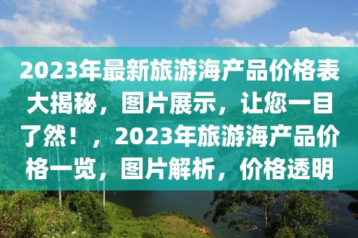 2023年最新旅游海產(chǎn)品價格表大揭秘，圖片展示，讓您一目了然！，2023年旅游海產(chǎn)品價格一覽，圖片解析，價格透明