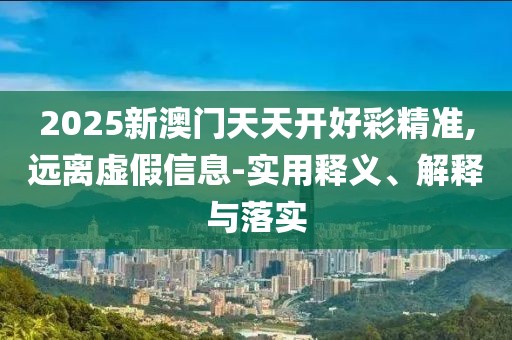2025新澳門天天開好彩精準(zhǔn),遠(yuǎn)離虛假信息-實(shí)用釋義、解釋與落實(shí)