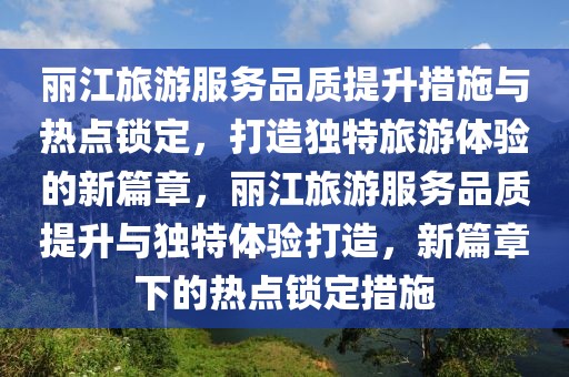 麗江旅游服務(wù)品質(zhì)提升措施與熱點鎖定，打造獨特旅游體驗的新篇章，麗江旅游服務(wù)品質(zhì)提升與獨特體驗打造，新篇章下的熱點鎖定措施