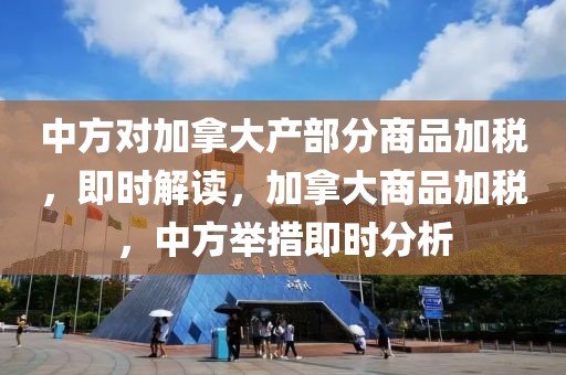 中方對加拿大產(chǎn)部分商品加稅，即時解讀，加拿大商品加稅，中方舉措即時分析