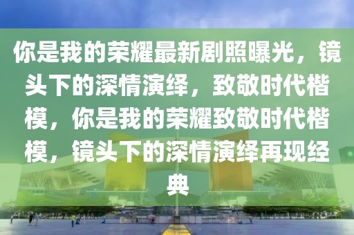 你是我的榮耀最新劇照曝光，鏡頭下的深情演繹，致敬時代楷模，你是我的榮耀致敬時代楷模，鏡頭下的深情演繹再現(xiàn)經(jīng)典