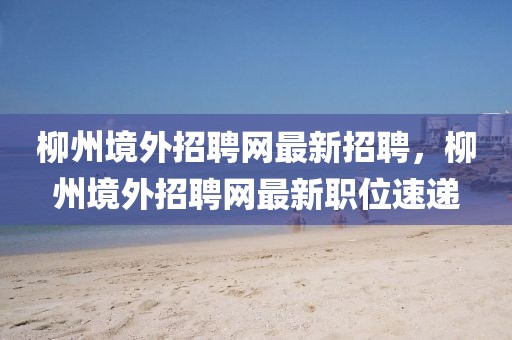 柳州境外招聘網(wǎng)最新招聘，柳州境外招聘網(wǎng)最新職位速遞