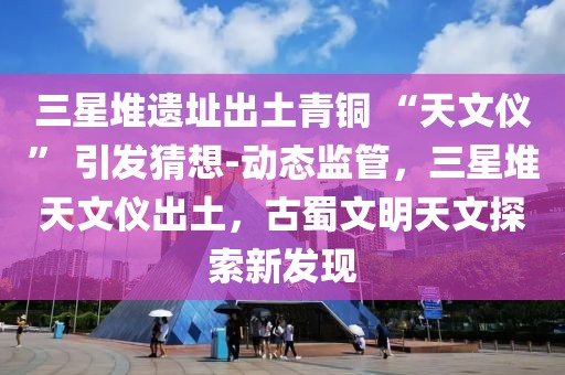 三星堆遺址出土青銅 “天文儀” 引發(fā)猜想-動態(tài)監(jiān)管，三星堆天文儀出土，古蜀文明天文探索新發(fā)現(xiàn)