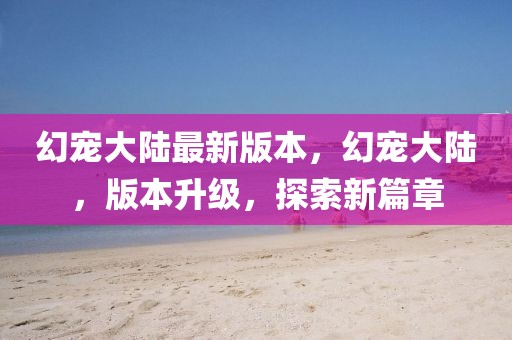 幻寵大陸最新版本，幻寵大陸，版本升級，探索新篇章