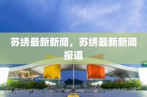 蘇繡最新新聞，蘇繡最新新聞報道
