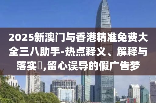 2025新澳門與香港精準(zhǔn)免費(fèi)大全三八助手-熱點(diǎn)釋義、解釋與落實(shí)?,留心誤導(dǎo)的假?gòu)V告夢(mèng)
