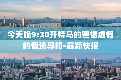 今天晚9:30開特馬的警惕虛假的假誘導(dǎo)扣-最新快報(bào)