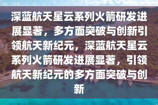 深藍(lán)航天星云系列火箭研發(fā)進(jìn)展顯著，多方面突破與創(chuàng)新引領(lǐng)航天新紀(jì)元，深藍(lán)航天星云系列火箭研發(fā)進(jìn)展顯著，引領(lǐng)航天新紀(jì)元的多方面突破與創(chuàng)新