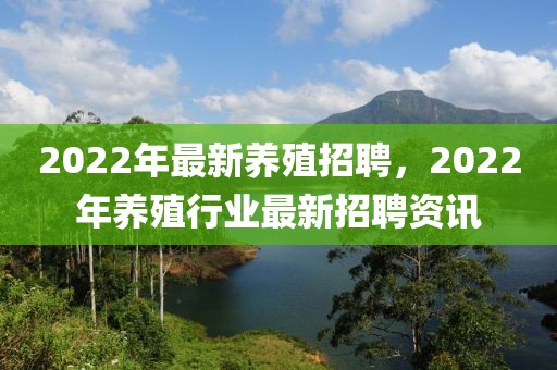 2022年最新養(yǎng)殖招聘，2022年養(yǎng)殖行業(yè)最新招聘資訊