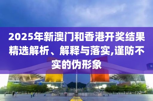 2025年新澳門和香港開獎結(jié)果精選解析、解釋與落實,謹防不實的偽形象
