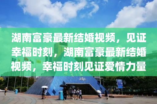 湖南富豪最新結(jié)婚視頻，見證幸福時(shí)刻，湖南富豪最新結(jié)婚視頻，幸福時(shí)刻見證愛情力量