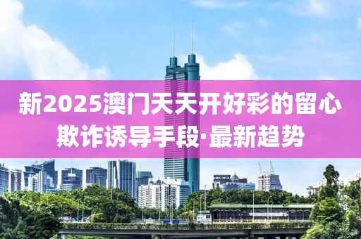 新2025澳門天天開好彩的留心欺詐誘導(dǎo)手段·最新趨勢(shì)