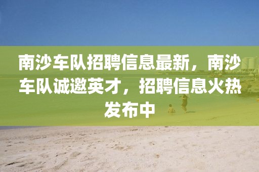 南沙車隊(duì)招聘信息最新，南沙車隊(duì)誠邀英才，招聘信息火熱發(fā)布中