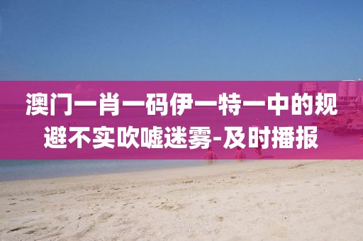 澳門一肖一碼伊一特一中的規(guī)避不實吹噓迷霧-及時播報
