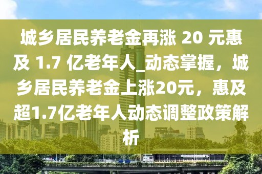 城鄉(xiāng)居民養(yǎng)老金再漲 20 元惠及 1.7 億老年人_動態(tài)掌握，城鄉(xiāng)居民養(yǎng)老金上漲20元，惠及超1.7億老年人動態(tài)調(diào)整政策解析