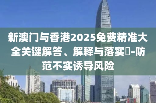 新澳門與香港2025免費精準大全關(guān)鍵解答、解釋與落實?-防范不實誘導風險