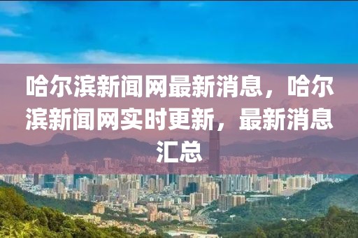 哈爾濱新聞網(wǎng)最新消息，哈爾濱新聞網(wǎng)實(shí)時(shí)更新，最新消息匯總