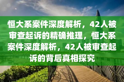 恒大系案件深度解析，42人被審查起訴的精確推理，恒大系案件深度解析，42人被審查起訴的背后真相探究