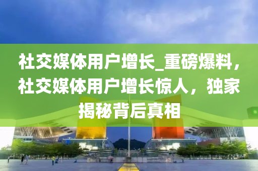 社交媒體用戶增長(zhǎng)_重磅爆料，社交媒體用戶增長(zhǎng)驚人，獨(dú)家揭秘背后真相