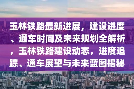 玉林鐵路最新進展，建設進度、通車時間及未來規(guī)劃全解析，玉林鐵路建設動態(tài)，進度追蹤、通車展望與未來藍圖揭秘