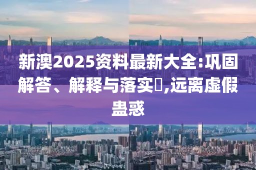新澳2025資料最新大全:鞏固解答、解釋與落實(shí)?,遠(yuǎn)離虛假蠱惑