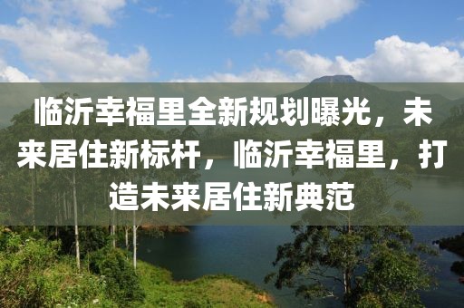 臨沂幸福里全新規(guī)劃曝光，未來居住新標(biāo)桿，臨沂幸福里，打造未來居住新典范