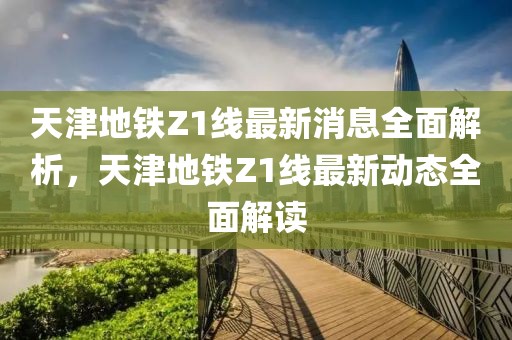 天津地鐵Z1線最新消息全面解析，天津地鐵Z1線最新動態(tài)全面解讀