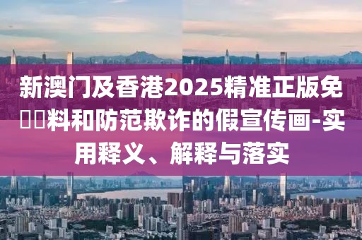 新澳門及香港2025精準正版免費資料和防范欺詐的假宣傳畫-實用釋義、解釋與落實