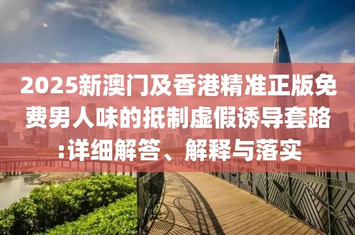 2025新澳門及香港精準(zhǔn)正版免費(fèi)男人味的抵制虛假誘導(dǎo)套路:詳細(xì)解答、解釋與落實(shí)
