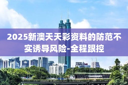 2025新澳天天彩資料的防范不實誘導風險-全程跟控