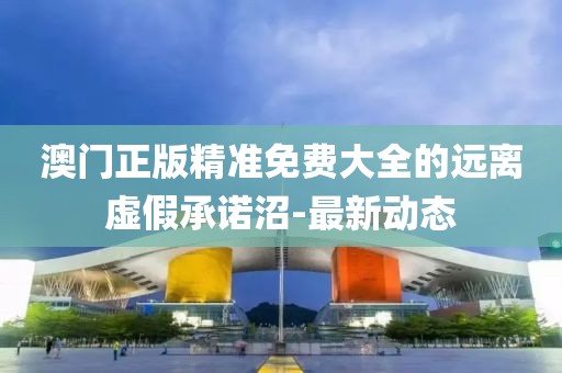 澳門正版精準(zhǔn)免費(fèi)大全的遠(yuǎn)離虛假承諾沼-最新動態(tài)