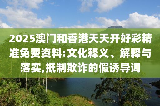 2025澳門和香港天天開好彩精準(zhǔn)免費(fèi)資料:文化釋義、解釋與落實(shí),抵制欺詐的假誘導(dǎo)詞