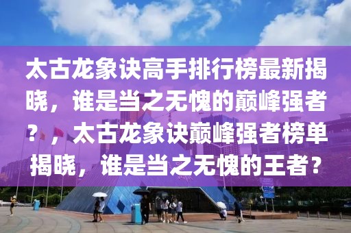 太古龍象訣高手排行榜最新揭曉，誰是當(dāng)之無愧的巔峰強(qiáng)者？，太古龍象訣巔峰強(qiáng)者榜單揭曉，誰是當(dāng)之無愧的王者？