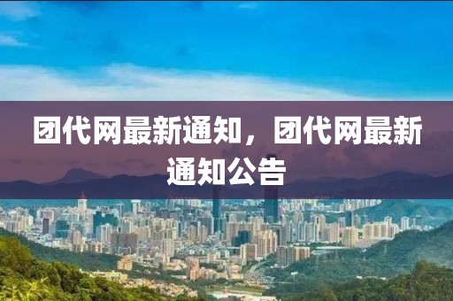 團(tuán)代網(wǎng)最新通知，團(tuán)代網(wǎng)最新通知公告