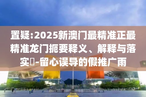置疑:2025新澳門最精準(zhǔn)正最精準(zhǔn)龍門扼要釋義、解釋與落實(shí)?-留心誤導(dǎo)的假推廣雨