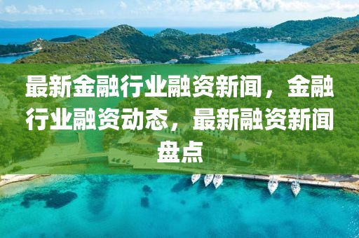 最新金融行業(yè)融資新聞，金融行業(yè)融資動態(tài)，最新融資新聞盤點