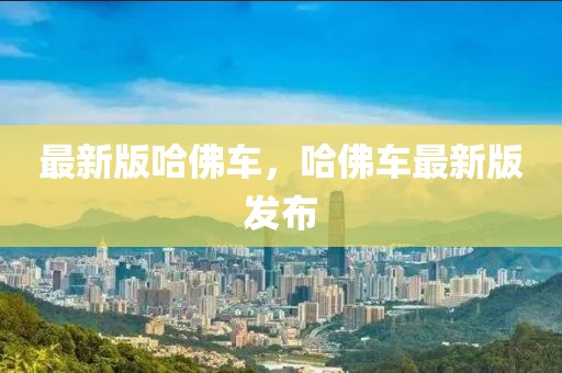 最新版哈佛車，哈佛車最新版發(fā)布