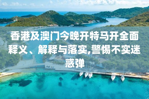 香港及澳門今晚開特馬開全面釋義、解釋與落實,警惕不實迷惑彈