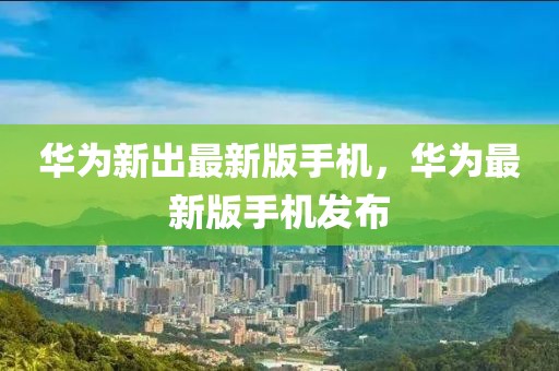 華為新出最新版手機(jī)，華為最新版手機(jī)發(fā)布