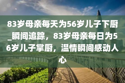83歲母親每天為56歲兒子下廚_瞬間追蹤，83歲母親每日為56歲兒子掌廚，溫情瞬間感動(dòng)人心