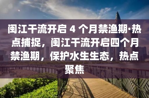 閩江干流開啟 4 個月禁漁期·熱點捕捉，閩江干流開啟四個月禁漁期，保護(hù)水生生態(tài)，熱點聚焦