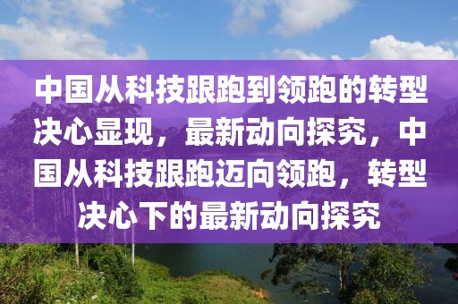 中國(guó)從科技跟跑到領(lǐng)跑的轉(zhuǎn)型決心顯現(xiàn)，最新動(dòng)向探究，中國(guó)從科技跟跑邁向領(lǐng)跑，轉(zhuǎn)型決心下的最新動(dòng)向探究