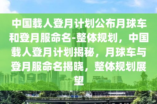 中國載人登月計劃公布月球車和登月服命名-整體規(guī)劃，中國載人登月計劃揭秘，月球車與登月服命名揭曉，整體規(guī)劃展望