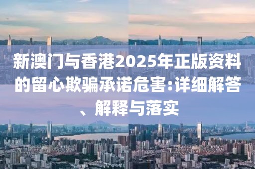 新澳門與香港2025年正版資料的留心欺騙承諾危害:詳細解答、解釋與落實