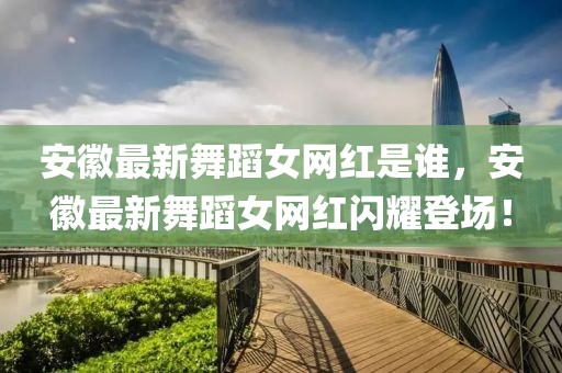 安徽最新舞蹈女網(wǎng)紅是誰，安徽最新舞蹈女網(wǎng)紅閃耀登場！